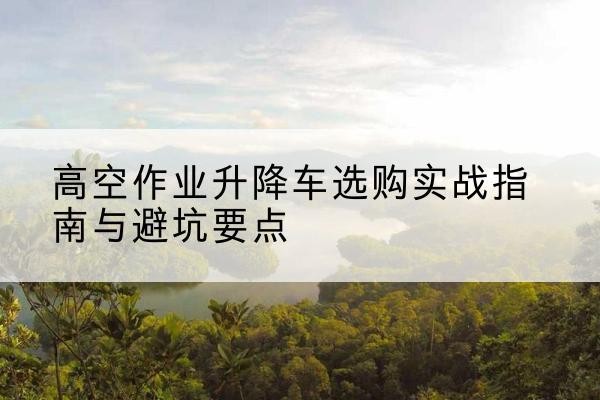 浠水升降车怎么选-高空作业升降车选购实战指南与避坑要点