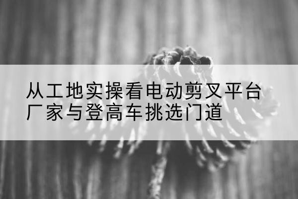 浠水电动剪叉升降平台厂家-从工地实操看电动剪叉平台厂家与登高车挑选门道