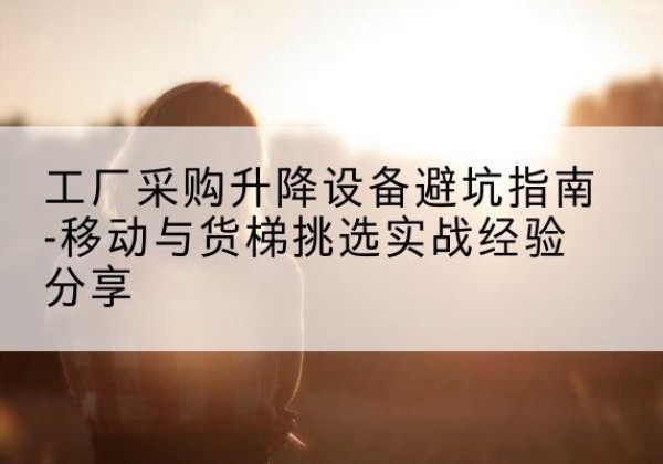 浠水移动式升降机怎么选-工厂采购升降设备避坑指南-移动与货梯挑选实战经验分享