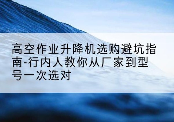 浠水升降平台厂家-高空作业升降机选购避坑指南-行内人教你从厂家到型号一次选对