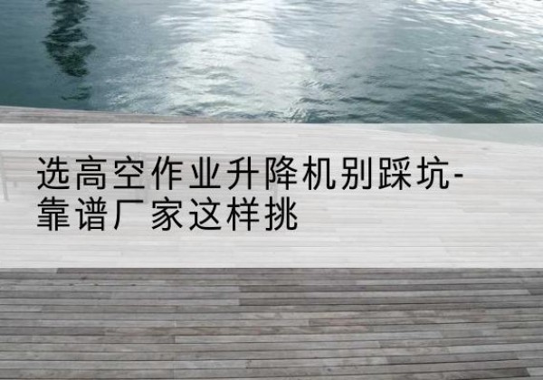 浠水剪叉式升降机厂家-选高空作业升降机别踩坑-靠谱厂家这样挑