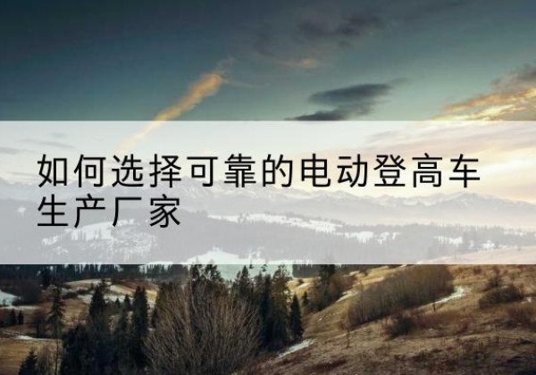 浠水电动登高车厂家-如何选择可靠的电动登高车生产厂家