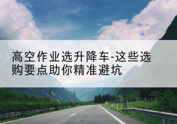 浠水升降车厂家-高空作业选升降车-这些选购要点助你*避坑