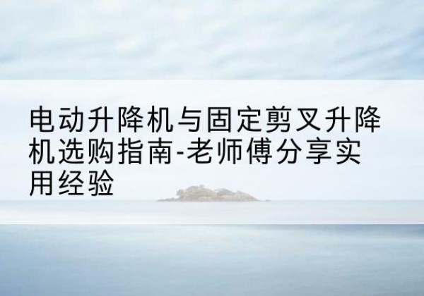 浠水电动升降机怎么选-电动升降机与固定剪叉升降机选购指南-老师傅分享实用经验