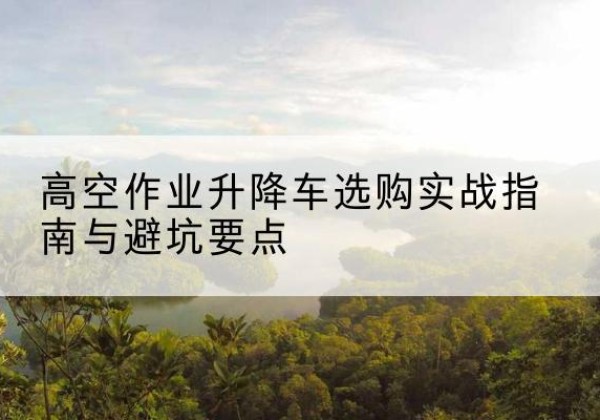 浠水升降车怎么选-高空作业升降车选购实战指南与避坑要点