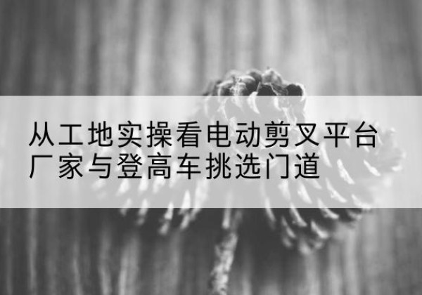 浠水电动剪叉升降平台厂家-从工地实操看电动剪叉平台厂家与登高车挑选门道