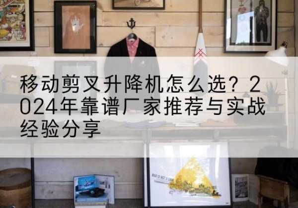 浠水升降平台厂家推荐-移动剪叉升降机怎么选？2024年靠谱厂家推荐与实战经验分享