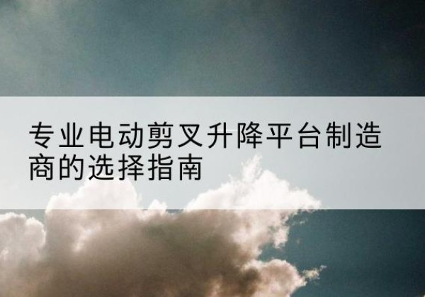 浠水电动剪叉升降平台厂家-专业电动剪叉升降平台制造商的选择指南